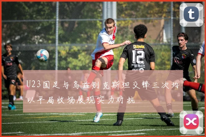 U23国足与乌兹别克斯坦交锋三次均以平局收场展现实力对抗