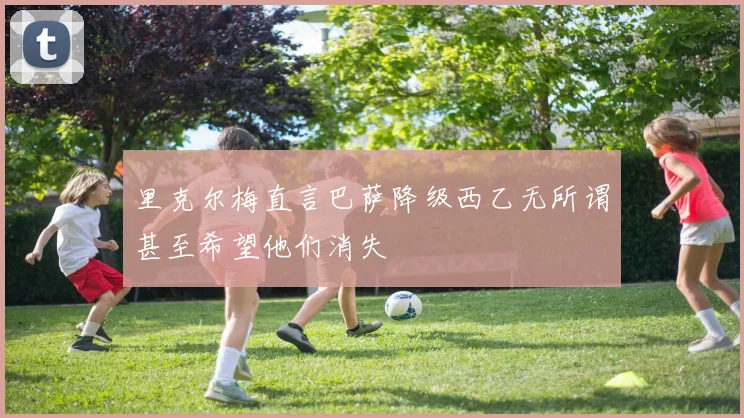里克尔梅直言巴萨降级西乙无所谓甚至希望他们消失