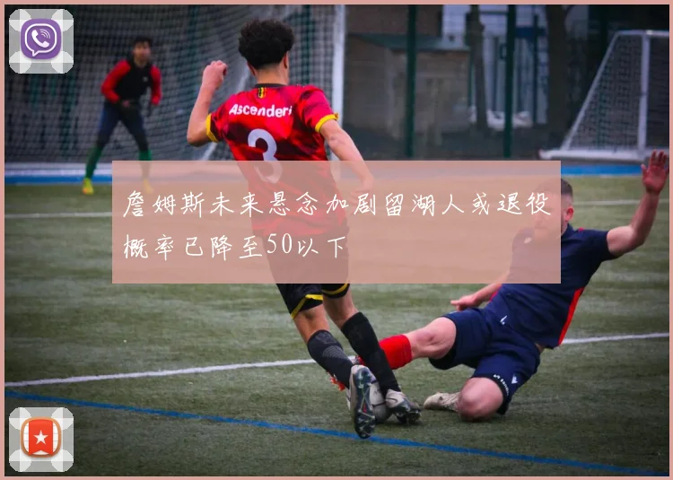 詹姆斯未来悬念加剧留湖人或退役概率已降至50以下