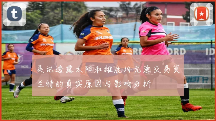 美记透露太阳和雄鹿均无意交易莫兰特的真实原因与影响分析