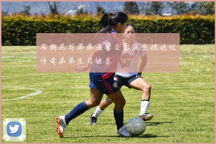 布朗尼与弟弟温馨合影庆生祝这位传奇弟弟生日快乐
