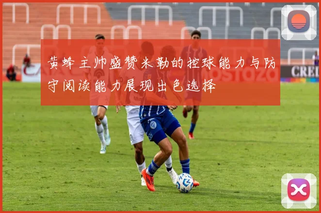 黄蜂主帅盛赞米勒的控球能力与防守阅读能力展现出色选择