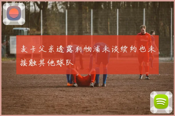 麦卡父亲透露利物浦未谈续约也未接触其他球队