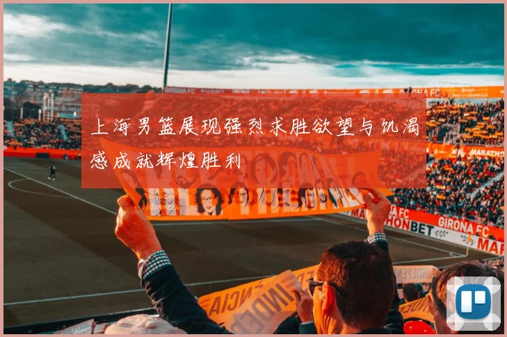 上海男篮展现强烈求胜欲望与饥渴感成就辉煌胜利