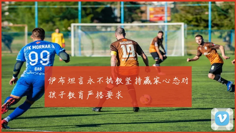 伊布坦言永不执教坚持赢家心态对孩子教育严格要求