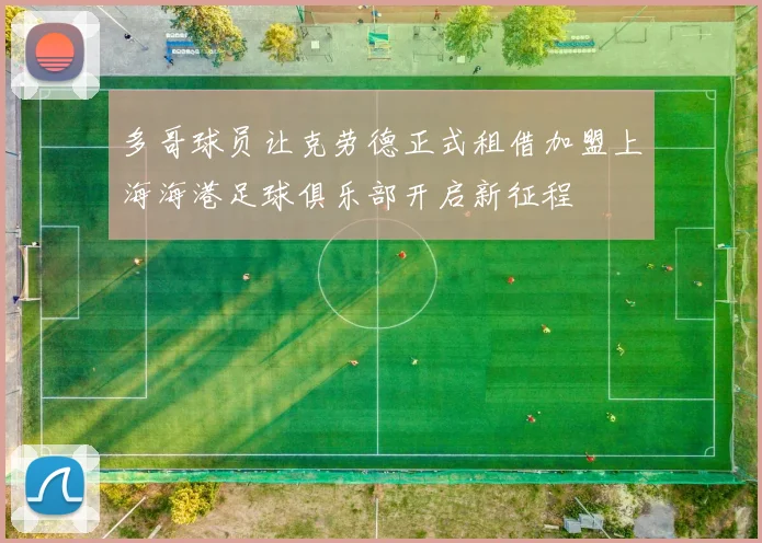 多哥球员让克劳德正式租借加盟上海海港足球俱乐部开启新征程
