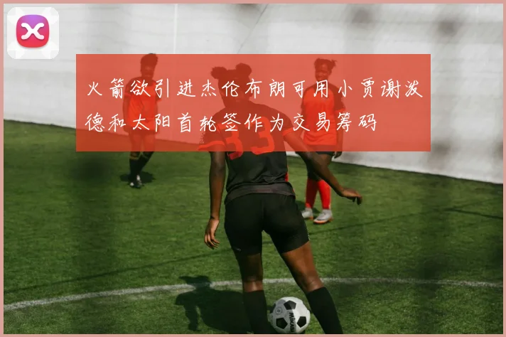 火箭欲引进杰伦布朗可用小贾谢泼德和太阳首轮签作为交易筹码