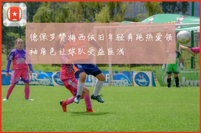 德保罗赞梅西依旧年轻奔跑热爱领袖角色让球队受益匪浅