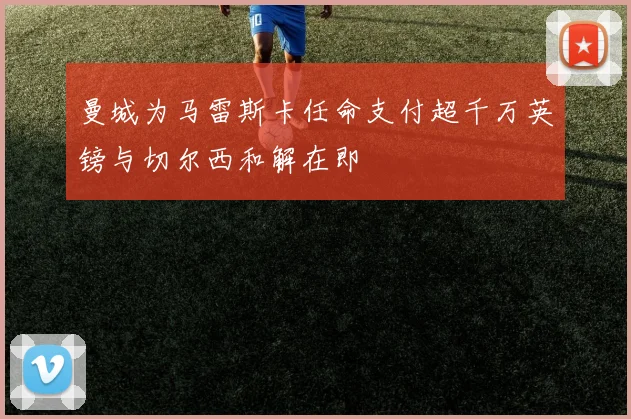 曼城为马雷斯卡任命支付超千万英镑与切尔西和解在即