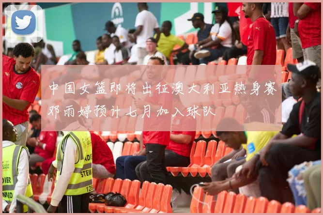中国女篮即将出征澳大利亚热身赛邓雨婷预计七月加入球队