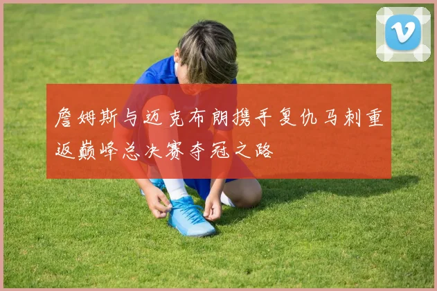 詹姆斯与迈克布朗携手复仇马刺重返巅峰总决赛夺冠之路