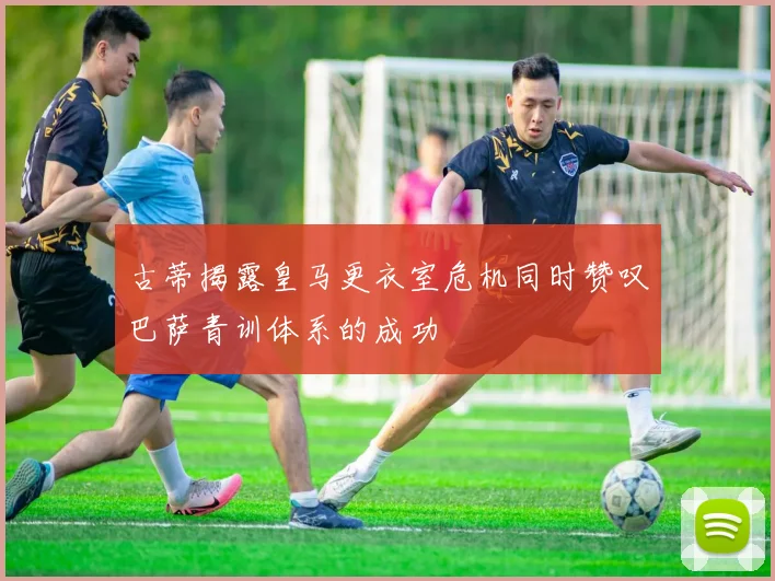 古蒂揭露皇马更衣室危机同时赞叹巴萨青训体系的成功