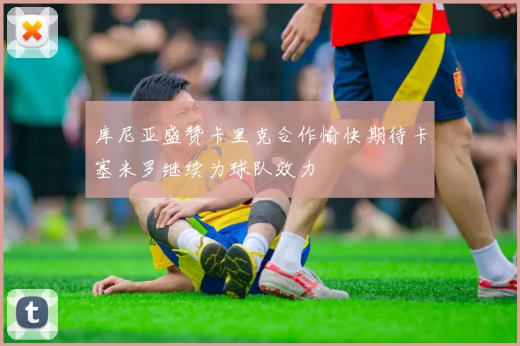 库尼亚盛赞卡里克合作愉快期待卡塞米罗继续为球队效力