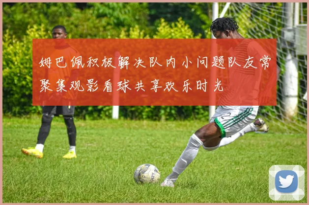姆巴佩积极解决队内小问题队友常聚集观影看球共享欢乐时光