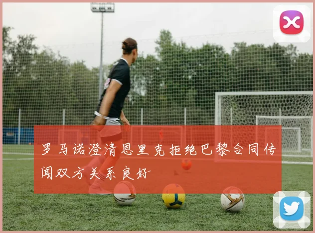 罗马诺澄清恩里克拒绝巴黎合同传闻双方关系良好