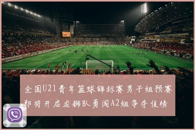 全国U21青年篮球锦标赛男子组预赛即将开启龙狮队勇闯A2组争夺佳绩