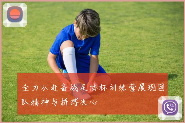 全力以赴备战足协杯训练营展现团队精神与拼搏决心