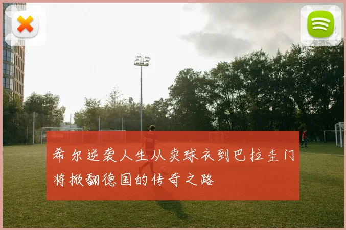 希尔逆袭人生从卖球衣到巴拉圭门将掀翻德国的传奇之路
