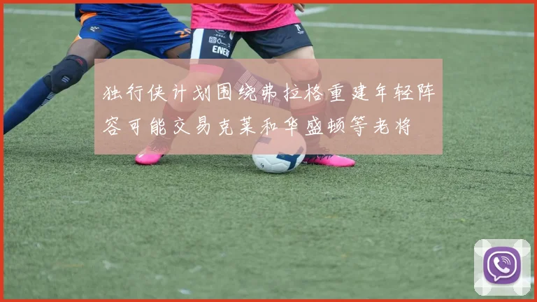 独行侠计划围绕弗拉格重建年轻阵容可能交易克莱和华盛顿等老将