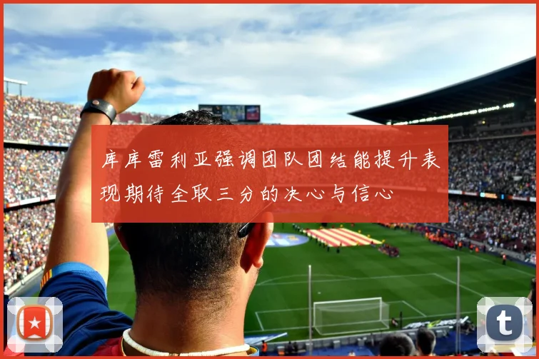 库库雷利亚强调团队团结能提升表现期待全取三分的决心与信心
