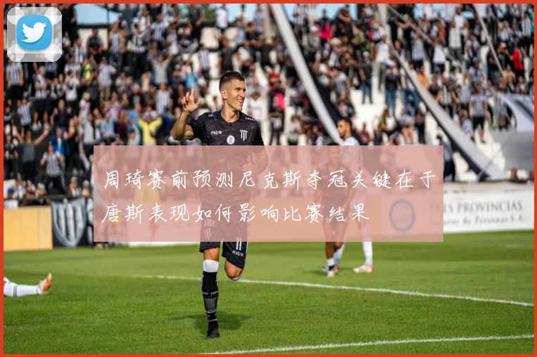 周琦赛前预测尼克斯夺冠关键在于唐斯表现如何影响比赛结果