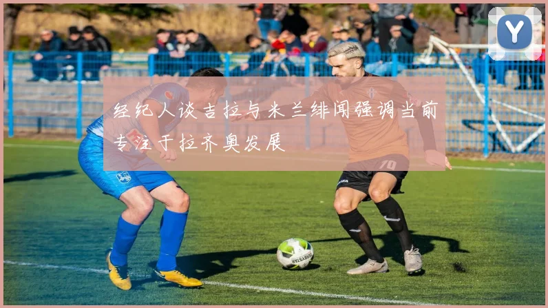 经纪人谈吉拉与米兰绯闻强调当前专注于拉齐奥发展