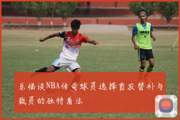 乐福谈NBA传奇球员选择首发替补与裁员的独特看法