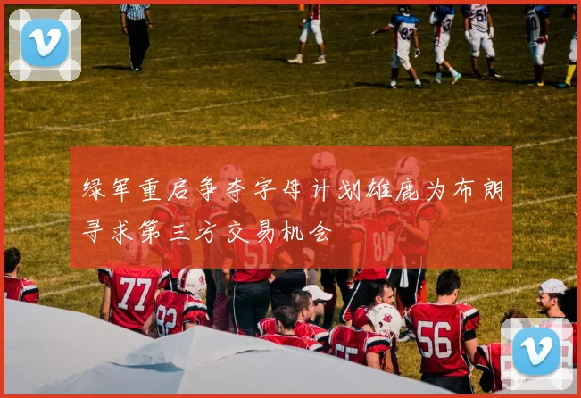 绿军重启争夺字母计划雄鹿为布朗寻求第三方交易机会