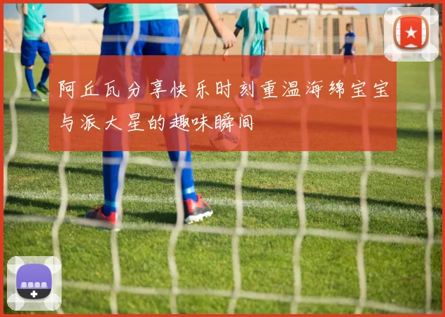 阿丘瓦分享快乐时刻重温海绵宝宝与派大星的趣味瞬间
