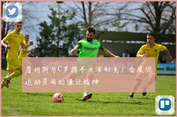 詹姆斯与C罗携手共演耐克广告展现运动员间的谦让精神