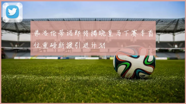 弗洛伦蒂诺即将揭晓皇马下赛季首位重磅新援引进计划